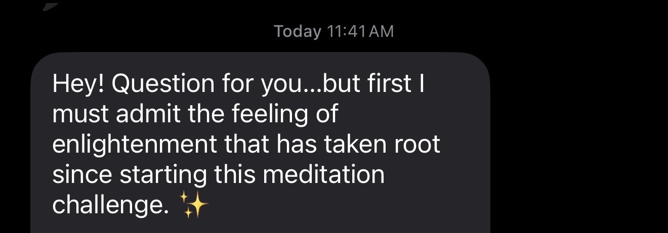 Message: Hey! Question for you...but first I must admit the feeling of enlightenment that has taken root since starting this meditation challenge.