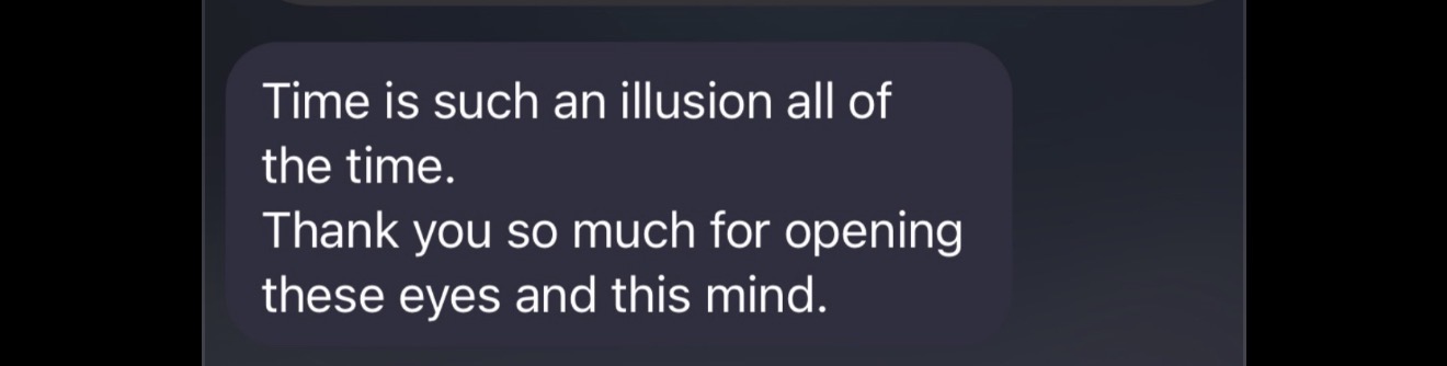 Message: Time is such an illusion all of the time. Thank you so much for opening these eyes and this mind.